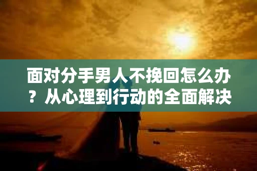 面对分手男人不挽回怎么办？从心理到行动的全面解决方案