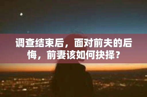 调查结束后，面对前夫的后悔，前妻该如何抉择？