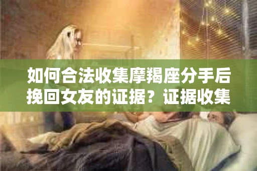 如何合法收集摩羯座分手后挽回女友的证据？证据收集策略与法律风险防范