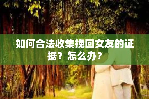 如何合法收集挽回女友的证据？怎么办？