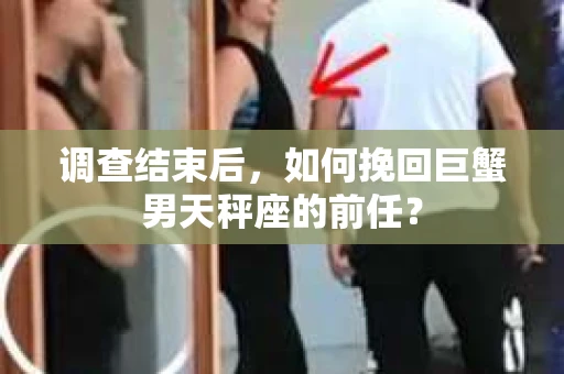 调查结束后,如何挽回巨蟹男天秤座的前任? 调查结束后,如何挽回巨蟹男天秤座的前任?