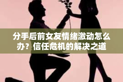 分手后前女友情绪激动怎么办？信任危机的解决之道