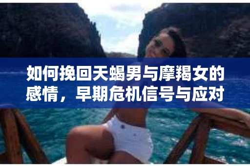 如何挽回天蝎男与摩羯女的感情，早期危机信号与应对策略