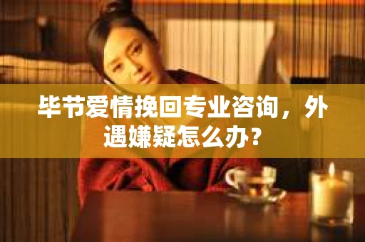 毕节爱情挽回专业咨询，外遇嫌疑怎么办？