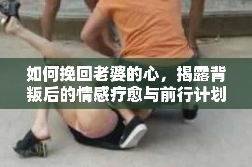 如何挽回老婆的心，揭露背叛后的情感疗愈与前行计划