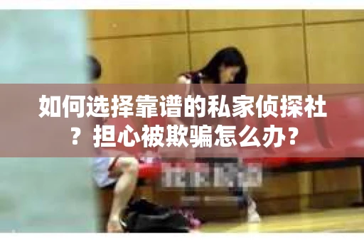 如何选择靠谱的私家侦探社？担心被欺骗怎么办？