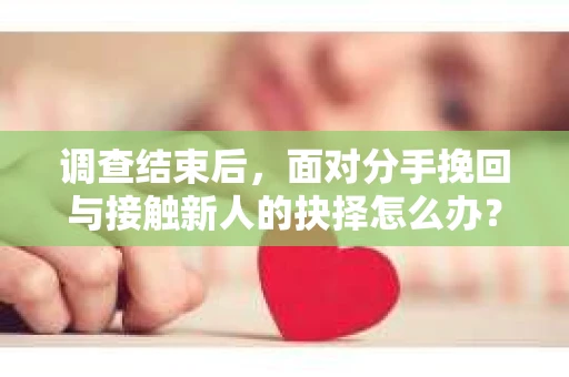 调查结束后，面对分手挽回与接触新人的抉择怎么办？