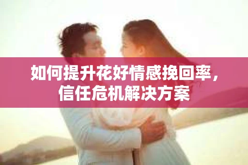 如何提升花好情感挽回率，信任危机解决方案