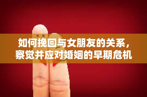 如何挽回与女朋友的关系，察觉并应对婚姻的早期危机信号