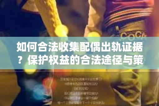 如何合法收集配偶出轨证据？保护权益的合法途径与策略