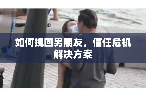 如何挽回男朋友,信任危机解决方案 如何挽回男朋友,信任危机解决方案