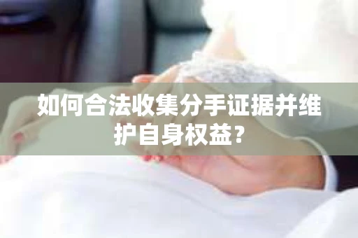 如何合法收集分手证据并维护自身权益？