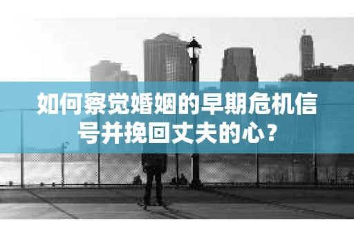 如何察觉婚姻的早期危机信号并挽回丈夫的心？