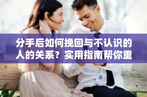 分手后如何挽回与不认识的人的关系？实用指南帮你重拾失去的联结