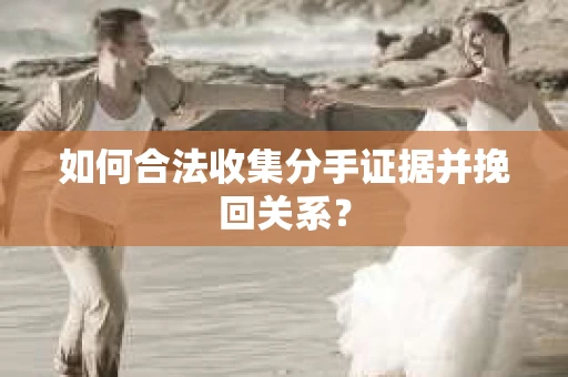如何合法收集分手证据并挽回关系？
