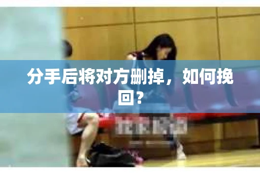 分手后将对方删掉，如何挽回？