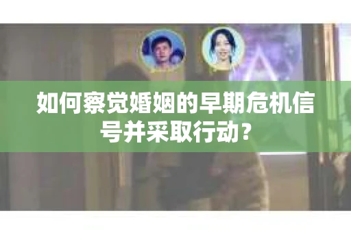 如何察觉婚姻的早期危机信号并采取行动？