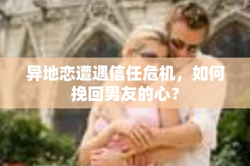 异地恋遭遇信任危机，如何挽回男友的心？