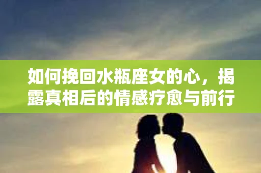 如何挽回水瓶座女的心,揭露真相后的情感疗愈与前行计划 如何挽回水瓶座女的心,揭露真相后的情感疗愈与前行计划