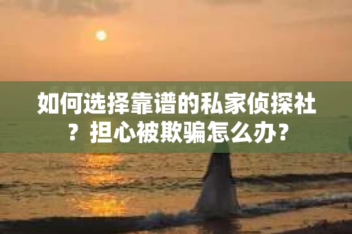如何选择靠谱的私家侦探社？担心被欺骗怎么办？