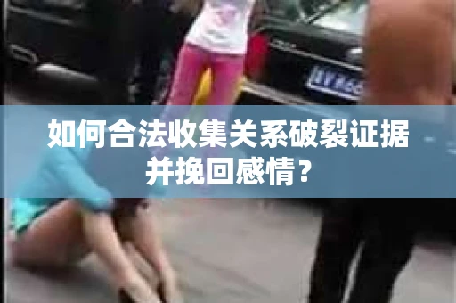 如何合法收集关系破裂证据并挽回感情？