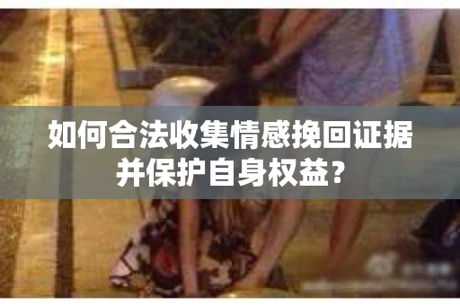 如何合法收集情感挽回证据并保护自身权益? 如何合法收集情感挽回证据并保护自身权益?