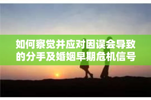 如何察觉并应对因误会导致的分手及婚姻早期危机信号？