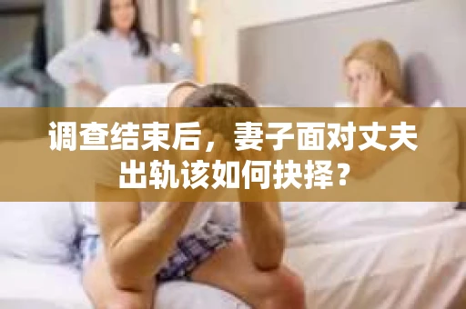 调查结束后,妻子面对丈夫出轨该如何抉择? 调查结束后,妻子面对丈夫出轨该如何抉择?