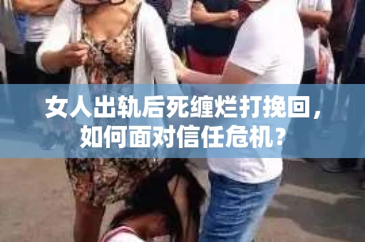 女人出轨后死缠烂打挽回，如何面对信任危机？