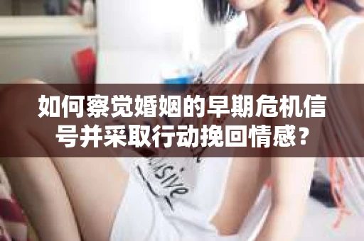 如何察觉婚姻的早期危机信号并采取行动挽回情感？