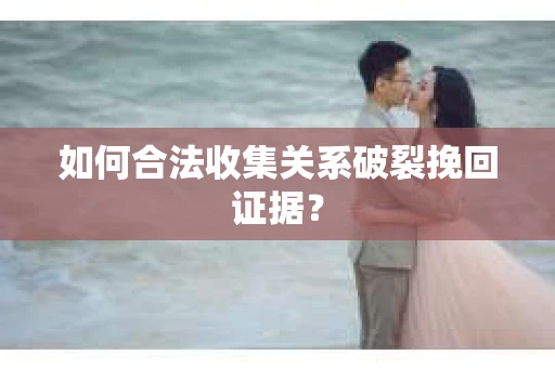 如何合法收集关系破裂挽回证据？