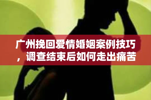 广州挽回爱情婚姻案例技巧，调查结束后如何走出痛苦并做出明智决策？