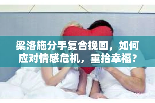 梁洛施分手复合挽回，如何应对情感危机，重拾幸福？
