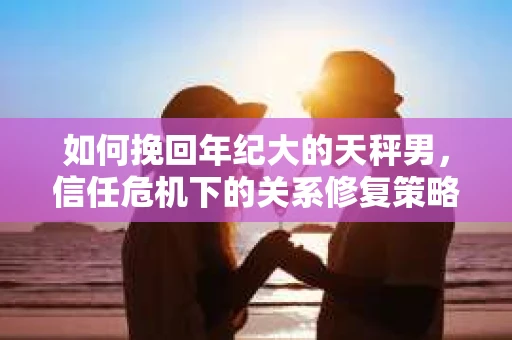 如何挽回年纪大的天秤男，信任危机下的关系修复策略
