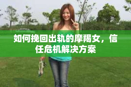 如何挽回出轨的摩羯女,信任危机解决方案 如何挽回出轨的摩羯女,信任危机解决方案