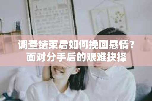 调查结束后如何挽回感情？面对分手后的艰难抉择