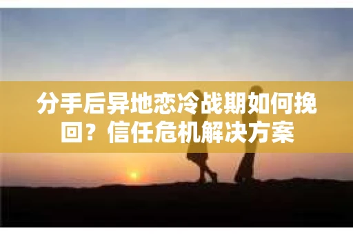 分手后异地恋冷战期如何挽回？信任危机解决方案