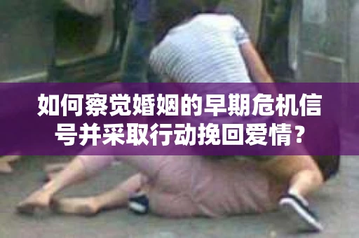 如何察觉婚姻的早期危机信号并采取行动挽回爱情？