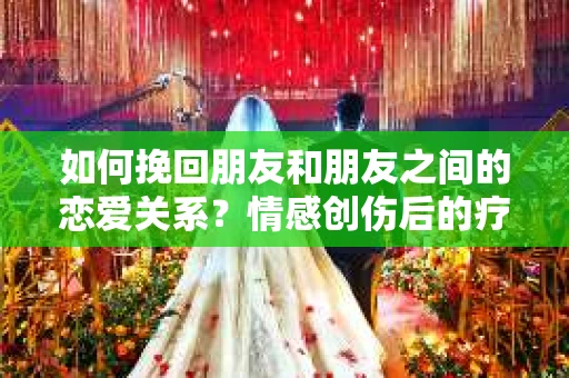 如何挽回朋友和朋友之间的恋爱关系？情感创伤后的疗愈与决策之路