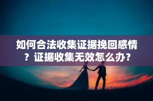 如何合法收集证据挽回感情？证据收集无效怎么办？