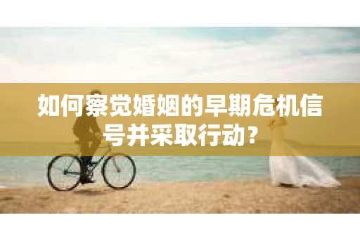 如何察觉婚姻的早期危机信号并采取行动？