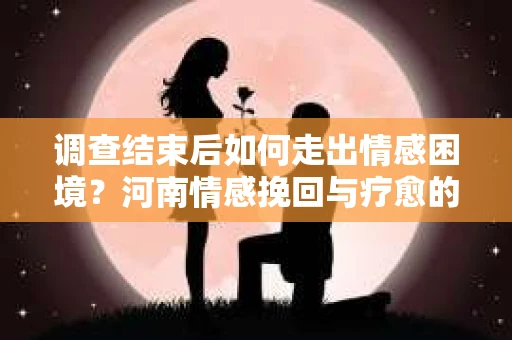 调查结束后如何走出情感困境？河南情感挽回与疗愈的实用方法
