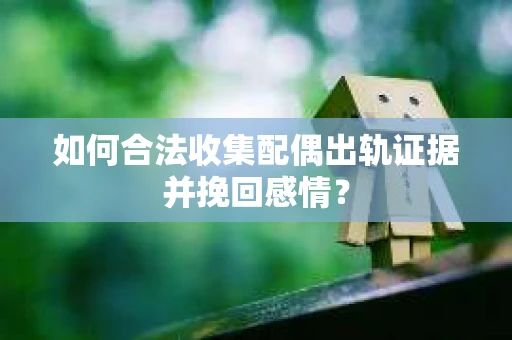 如何合法收集配偶出轨证据并挽回感情？