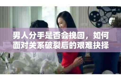 男人分手是否会挽回，如何面对关系破裂后的艰难抉择？