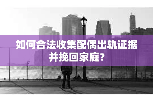 如何合法收集配偶出轨证据并挽回家庭？