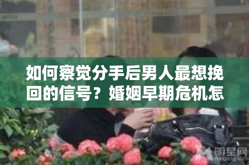 如何察觉分手后男人最想挽回的信号？婚姻早期危机怎么办？