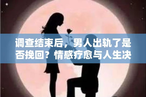 调查结束后，男人出轨了是否挽回？情感疗愈与人生决策的干货指南
