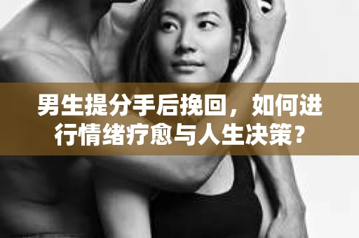 男生提分手后挽回，如何进行情绪疗愈与人生决策？
