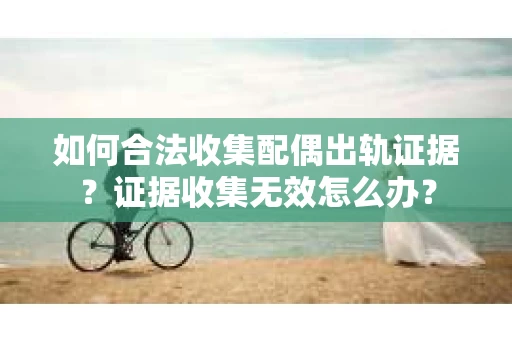 如何合法收集配偶出轨证据？证据收集无效怎么办？