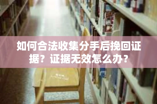 如何合法收集分手后挽回证据？证据无效怎么办？